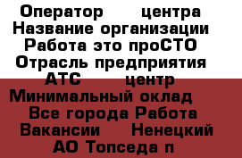 Оператор Call-центра › Название организации ­ Работа-это проСТО › Отрасль предприятия ­ АТС, call-центр › Минимальный оклад ­ 1 - Все города Работа » Вакансии   . Ненецкий АО,Топседа п.